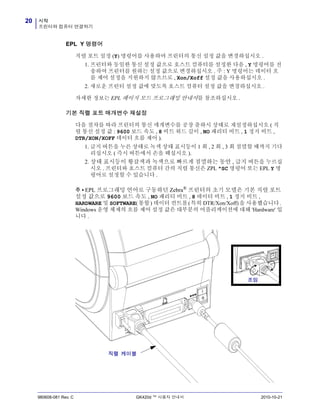 시작
프린터와 컴퓨터 연결하기
20
980608-081 Rev. C GK420d ™ 사용자 안내서 2010-10-21
EPL Y 명령어
직렬 포트 설정 (Y) 명령어를 사용하여 프린터의 통신 설정 값을 변경하십시오 .
1. 프린터와 동일한 통신 설정 값으로 호스트 컴퓨터를 설정한 다음 , Y 명령어를 전
송하여 프린터를 원하는 설정 값으로 변경하십시오 . 주 : Y 명령어는 데이터 흐
름 제어 설정을 지원하지 않으므로 , Xon/Xoff 설정 값을 사용하십시오 .
2. 새로운 프린터 설정 값에 맞도록 호스트 컴퓨터 설정 값을 변경하십시오 .
자세한 정보는 EPL 페이지 모드 프로그래밍 안내서를 참조하십시오 .
기본 직렬 포트 매개변수 재설정
다음 절차를 따라 프린터의 통신 매개변수를 공장 출하시 상태로 재설정하십시오 ( 직
렬 통신 설정 값 : 9600 보드 속도 , 8 비트 워드 길이 , NO 패리티 비트 , 1 정지 비트 ,
DTR/XON/XOFF 데이터 흐름 제어 ).
1. 급지 버튼을 누른 상태로 녹색 상태 표시등이 1 회 , 2 회 , 3 회 점멸할 때까지 기다
리십시오 ( 즉시 버튼에서 손을 떼십시오 ).
2. 상태 표시등이 황갈색과 녹색으로 빠르게 점멸하는 동안 , 급지 버튼을 누르십
시오 . 프린터와 호스트 컴퓨터 간의 직렬 통신은 ZPL ^SC 명령어 또는 EPL Y 명
령어로 설정할 수 있습니다 .
주 • EPL 프로그래밍 언어로 구동하던 Zebra®
프린터의 초기 모델은 기본 직렬 포트
설정 값으로 9600 보드 속도 , NO 패리티 비트 , 8 데이터 비트 , 1 정지 비트 ,
HARDWARE 및 SOFTWARE(통합) 데이터 컨트롤(특히 DTR/Xon/Xoff)을 사용했습니다.
Windows 운영 체제의 흐름 제어 설정 값은 대부분의 어플리케이션에 대해 'Hardware' 입
니다 .
조임
직렬 케이블
 