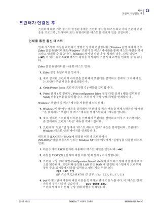 23시작
프린터가 연결된 후
2010-10-21 GK420d ™ 사용자 안내서 980608-081 Rev. C
프린터가 연결된 후
프린터에 대한 기본 통신이 설정된 후에는 프린터 통신을 테스트하고 기타 프린터 관련
응용 프로그램 , 드라이버 또는 유틸리티를 테스트할 필요가 있을 것입니다 .
인쇄를 통한 통신 테스트
인쇄 시스템의 작동을 확인하는 방법은 상당히 간단합니다 . Windows 운영 체제의 경우
Zebra 설정 유틸리티 또는 Windows ' 프린터 및 팩스 ' 제어판을 통해 테스트 라벨을 액세
스하고 인쇄할 수 있습니다 . Windows 가 아닌 다른 운영 체제의 경우 , 단일 명령어
(~WC) 가 있는 표준 ASCII 텍스트 파일을 복사하여 구성 상태 라벨을 인쇄할 수 있습니
다 .
Zebra 설정 유틸리티를 사용한 테스트 인쇄 :
1. Zebra 설정 유틸리티를 엽니다 .
2. 새로 설치된 프린터의 아이콘을 클릭해서 프린터를 선택하고 창에서 그 아래에 있
는 프린터 구성 버튼을 활성화합니다 .
3. 'Open Printer Tools( 프린터 도구열기 )' 버튼을 클릭합니다 .
4. 'Print( 인쇄 )' 탭 창에서 , 'Print configuration label( 구성 라벨 인쇄 )' 행을 클릭하고
'Send( 전송 )' 버튼을 클릭합니다 . 프린터가 구성 상태 라벨을 인쇄합니다 .
Windows ' 프린터 및 팩스 ' 메뉴를 사용한 테스트 인쇄 :
1. Windows '시작' 메뉴 버튼을 클릭해서 '프린터 및 팩스' 메뉴를 액세스허가나 '제어판
' 을 클릭해서 ' 프린터 및 팩스 ' 메뉴를 액세스합니다 . 메뉴를 엽니다 .
2. 새로 설치된 프린터의 이이콘을 선택해서 프린터를 선택하고 마우스 오른쪽 버튼
을 클릭해서 프린터 ' 속성 ' 메뉴를 액세스합니다 .
3. 프린터의 ' 일반 ' 탭 창에서 ' 테스트 페이지 인쇄 ' 버튼을 클릭합니다 . 프린터가
Windows 테스트 인쇄 페이지를 인쇄합니다 .
네트워크 (LAN 또는 WAN) 에 연결된 이더넷 프린터에서
(MS-DOS) ' 명령 프롬프트 '( 또는 Windows XP 시작 메뉴에서 ' 실행 ') 를 사용한 테스트
인쇄 :
1. 다음 3 개의 ASCII 문자를 사용해서 텍스트 파일을 만듭니다 : ~WC
2. 파일을 TEST.ZPL( 임의의 파일 이름 및 확장자 ) 로 저장합니다 .
3. 프린터 구성 상태 라벨 (Configuration Status Label) 의 네트워크 상태 출력에서 IP 주
소를 읽습니다 . 프린터와 동일한 LAN 또는 WAN 에 연결된 시스템에서 브라우저
창의 주소 표시줄에 다음을 입력하고 엔터 키를 누릅니다 :
fpt (IP ??)
(IP 주소가 123.45.67.01 인 경우 : ftp 123.45.67.01)
4. 'put'이라는 단어 다음에 파일 이름을 입력하고 엔터 키를 누릅니다. 이 '테스트 인쇄'
파일의 경우 다음과 같습니다 . put TEST.ZPL
프린터가 새로운 인쇄 구성 상태 라벨을 인쇄합니다 .
 