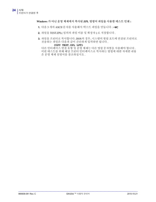 시작
프린터가 연결된 후
24
980608-081 Rev. C GK420d ™ 사용자 안내서 2010-10-21
Windows 가 아닌 운영 체제에서 복사된 ZPL 명령어 파일을 사용한 테스트 인쇄 :
1. 다음 3 개의 ASCII 문자를 사용해서 텍스트 파일을 만듭니다 : ~WC
2. 파일을 TEST.ZPL( 임의의 파일 이름 및 확장자 ) 로 저장합니다 .
3. 파일을 프린터로 복사합니다. DOS의 경우, 시스템의 병렬 포트에 연결된 프린터로
전송하는 파일은 다음과 같이 간단하게 입력하면 됩니다 .
COPY TEST.ZPL LPT1
다른 인터페이스 연결 유형 및 운영 체제는 다른 명령 문자열을 사용해야 합니다 .
이번 테스트를 위해 해당 프린터 인터페이스로 복사하는 방법에 대한 자세한 내용
은 운영 체제 설명서를 참조하십시오 .
 