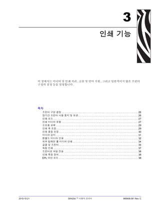 2010-10-21 GK420d ™ 사용자 안내서 980608-081 Rev. C
3
인쇄 기능
이 장에서는 미디어 및 인쇄 처리 , 글꼴 및 언어 지원 , 그리고 일반적이지 않은 프린터
구성의 설정 등을 설명합니다 .
목차
프린터 구성 결정 . . . . . . . . . . . . . . . . . . . . . . . . . . . . . . . . . . . . . . . . . . . . . . . . . . . . . . . 26
장기간 프린터 사용 중지 및 보관 . . . . . . . . . . . . . . . . . . . . . . . . . . . . . . . . . . . . . . . . . . . 26
인쇄 모드 . . . . . . . . . . . . . . . . . . . . . . . . . . . . . . . . . . . . . . . . . . . . . . . . . . . . . . . . . . . . . 27
인쇄 미디어 유형 . . . . . . . . . . . . . . . . . . . . . . . . . . . . . . . . . . . . . . . . . . . . . . . . . . . . . . . 27
소모품 교체 . . . . . . . . . . . . . . . . . . . . . . . . . . . . . . . . . . . . . . . . . . . . . . . . . . . . . . . . . . . 29
인쇄 폭 조정 . . . . . . . . . . . . . . . . . . . . . . . . . . . . . . . . . . . . . . . . . . . . . . . . . . . . . . . . . . . 29
인쇄 품질 조정 . . . . . . . . . . . . . . . . . . . . . . . . . . . . . . . . . . . . . . . . . . . . . . . . . . . . . . . . . 30
미디어 감지 . . . . . . . . . . . . . . . . . . . . . . . . . . . . . . . . . . . . . . . . . . . . . . . . . . . . . . . . . . . 31
팬폴드 미디어 인쇄 . . . . . . . . . . . . . . . . . . . . . . . . . . . . . . . . . . . . . . . . . . . . . . . . . . . . . 32
외부 탑재된 롤 미디어 인쇄 . . . . . . . . . . . . . . . . . . . . . . . . . . . . . . . . . . . . . . . . . . . . . . . 34
글꼴 및 프린터 . . . . . . . . . . . . . . . . . . . . . . . . . . . . . . . . . . . . . . . . . . . . . . . . . . . . . . . . . 35
독립 인쇄 . . . . . . . . . . . . . . . . . . . . . . . . . . . . . . . . . . . . . . . . . . . . . . . . . . . . . . . . . . . . . 37
프린터로 파일 전송 . . . . . . . . . . . . . . . . . . . . . . . . . . . . . . . . . . . . . . . . . . . . . . . . . . . . . 38
인쇄 측정 장치 . . . . . . . . . . . . . . . . . . . . . . . . . . . . . . . . . . . . . . . . . . . . . . . . . . . . . . . . . 38
EPL 라인 모드 . . . . . . . . . . . . . . . . . . . . . . . . . . . . . . . . . . . . . . . . . . . . . . . . . . . . . . . . . 38
 