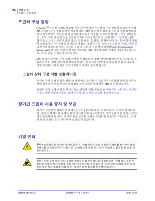 인쇄 기능
프린터 구성 결정
26
980608-081 Rev. C GK420d ™ 사용자 안내서 2010-10-21
프린터 구성 결정
G-Series ™ 프린터는 EPL 및 ZPL 기능 모두에 대한 프린터의 구성 상태를 보고하기 위해
ZPL 프린터 구성 상태 라벨을 사용합니다 . ZPL 형 라벨은 EPL 형 프린터 상태 라벨보다
더 직관적이면서 기능을 쉽게 짐작하게 이름을 지정할 수 있도록 합니다 . 기능 상태 ( 농
도 , 속도 , 미디어 유형 등 ), 설치된 프린터 옵션 ( 네트워크 , 인터페이스 설정 값 , 절단
장치 등 ), 그리고 프린터 설명 정보 ( 일련 번호 , 모델명 , 펌웨어 버전 등 ) 등이 상태 라벨
에 포함됩니다 . 이 라벨을 인쇄하는 방법은 14 페이지의 테스트 ( 프린터 구성 ) 라벨 인
쇄하기를 참조하십시오 . 프린터 구성 및 프린터 구성 상태 라벨 (Printer Configuration
Status Label) 에 있는 프린터 설정을 제어하는 ZPL 명령에 대한 자세한 내용은 83 페이지
의 부록 : ZPL 구성을 참조하십시오 .
EPL 형식의 프린터 구성 상태 라벨을 인쇄하려면 , EPL 언어의 U 명령어를 프린터로 전
송하십시오 . EPL 언어의 다양한 U 명령어 및 이러한 라벨에 표시된 설정 값의 내용에
대한 자세한 사항은 EPL 프로그래밍 안내서를 참조하십시오 .
프린터 상태 구성 라벨 로컬라이징
프린터 구성 상태 라벨은 최대 16 개 언어로 표시될 수 있습니다 . 이 라벨 상에 표시되는
상태 항목의 언어를 변경하려면 ZPL 프로그래밍 명령어인 ^KD 를 사용하십시오 .
프린터 구성 상태 라벨을 액세스하는 방법에 대한 내용은 14 페이지의 테스트 ( 프린터
구성 ) 라벨 인쇄하기 또는 70 페이지의 급지 버튼 모드를 참조하십시오 .
장기간 프린터 사용 중지 및 보관
시간이 지나면 인쇄헤드가 플래튼 ( 구동 ) 롤러에 붙을 수 있습니다 . 이것을 방지하려
면 , 항상 인쇄헤드와 플래튼 롤러 사이에 미디어 ( 라벨 또는 종이 ) 한 장을 넣어서 프린
터를 보관해야 합니다 . 미디어 롤을 장착한 상태로 프린터를 발송하지 마십시오 . 이렇
게 하면 프린터 또는 미디어가 손상될 수 있습니다 .
감열 인쇄
주의 • 인쇄헤드는 인쇄시 뜨거워집니다 . 인쇄헤드의 손상과 신체적 상해를 방지하려면 인
쇄헤드를 손으로 만지지 마십시오 . 인쇄헤드에 대한 유지 보수 작업에는 청소용 펜 만을 사
용하십시오 .
주의 • 신체 표면 또는 기타 표면에 축적되는 정전기 에너지가 방전되면 , 인쇄 헤드 또는 이
장치에 사용된 전자 부품을 손상시키거나 파손할 수 있습니다 . 상단 덮개 아래에 있는 인쇄
헤드 또는 전자 부품을 다룰 때는 , 정전기 방지 절차를 준수해야 합니다 .
 