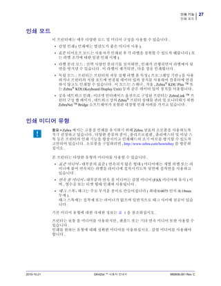 27인쇄 기능
인쇄 모드
2010-10-21 GK420d ™ 사용자 안내서 980608-081 Rev. C
인쇄 모드
이 프린터에는 매우 다양한 모드 및 미디어 구성을 사용할 수 있습니다 .
• 감열 인쇄 ( 인쇄에는 열감도가 좋은 미디어 사용 ).
• 표준 티어오프 모드는 사용자가 인쇄된 후 각 라벨을 절취할 수 있도록 해줍니다 ( 또
는 라벨 조각에 대한 일괄 인쇄 시행 ).
• 라벨 분리 모드 : 선택 사양인 분리기를 설치하면 , 인쇄가 진행되면서 라벨에서 뒷
면을 벗겨낼 수 있습니다 . 이 라벨이 제거되면 , 다음 장을 인쇄합니다 .
• 독립 모드 : 프린터는 프린터의 자동 실행 라벨 폼 특성 ( 프로그래밍 기반 ) 을 사용
하거나 프린터의 직렬 포트에 연결될 데이터 입력 장치를 사용하여 컴퓨터에 연결
하지 않고도 인쇄할 수 있습니다 . 이 모드는 스캐너 , 저울 , Zebra®
KDU Plus ™ 또
는 Zebra®
KDU(Keyboard Display Unit) 등과 같은 데이터 입력 장치를 사용합니다 .
• 공유 네트워크 인쇄 : 이더넷 인터페이스 옵션으로 구성된 프린터는 ZebraLink ™ 프
린터 구성 웹 페이지 , 네트워크 상의 Zebra® 프린터 상태를 관리 및 모니터하기 위한
ZebraNet ™ Bridge 소프트웨어가 포함된 내장형 인쇄 서버를 가지고 있습니다 .
인쇄 미디어 유형
본 프린터는 다양한 유형의 미디어를 사용할 수 있습니다 .
• 표준 미디어 - 대부분의 표준 ( 연속되지 않은 형태 ) 미디어에는 개별 라벨 또는 라
이너에 붙어 연속되는 라벨을 라이너에 접착시키도록 뒷면에 접착면을 사용하고
있습니다 .
• 연속 롤 미디어 - 대부분의 연속 롤 미디어는 감열 미디어 (FAX 미디어와 유사 ) 이
며 , 영수증 또는 티켓 형태 인쇄에 사용됩니다 .
• 태그 스톡 - 태그는 주로 무거운 종이로 만들어집니다 ( 최대 0.0075 인치 /0.19mm
두께 ).
태그 스톡에는 접착제 또는 라이너가 없으며 일반적으로 태그 사이에 천공이 있습
니다 .
기본 미디어 유형에 대한 자세한 정보는 표 1 을 참조하십시오 .
프린터는 보통 롤 미디어를 사용하지만 , 팬폴드 또는 기타 연속 미디어 또한 사용할 수
있습니다 .
인쇄를 원하는 유형에 대해 정확한 미디어를 사용하십시오 . 감열 미디어를 사용해야
합니다 .
중요 • Zebra 에서는 고품질 인쇄를 유지하기 위해 Zebra 상표의 소모품을 사용하도록
적극 권장하고 있습니다 . 다양한 종류의 종이 , 폴리프로필렌 , 폴리에스터 및 비닐 스
톡 등은 프린터의 인쇄 기능을 향상시키고 인쇄헤드의 조기 마모를 방지할 수 있도록
고안되어 있습니다 . 소모품을 구입하려면 , http://www.zebra.com/howtobuy 를 방문하
십시오 .
 