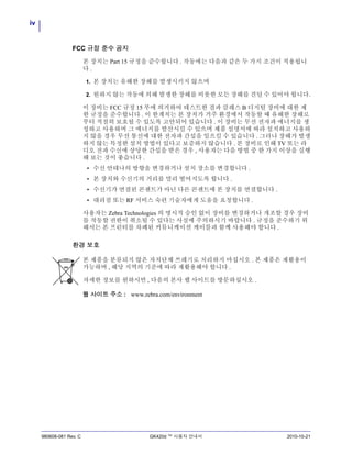 iv
980608-081 Rev. C GK420d ™ 사용자 안내서 2010-10-21
FCC 규정 준수 공지
본 장치는 Part 15 규정을 준수합니다 . 작동에는 다음과 같은 두 가지 조건이 적용됩니
다 .
1. 본 장치는 유해한 장해를 발생시키지 않으며
2. 원하지 않는 작동에 의해 발생한 장해를 비롯한 모든 장해를 견딜 수 있어야 합니다.
이 장비는 FCC 규정 15 부에 의거하여 테스트한 결과 클래스 B 디지털 장비에 대한 제
한 규정을 준수합니다 . 이 한계치는 본 장치가 거주 환경에서 작동할 때 유해한 장해로
부터 적절히 보호될 수 있도록 고안되어 있습니다 . 이 장비는 무선 전자파 에너지를 생
성하고 사용하며 그 에너지를 발산시킬 수 있으며 제품 설명서에 따라 설치하고 사용하
지 않을 경우 무선 통신에 대한 전자파 간섭을 일으킬 수 있습니다 . 그러나 장해가 발생
하지 않는 특정한 설치 방법이 있다고 보증하지 않습니다 . 본 장비로 인해 TV 또는 라
디오 전파 수신에 상당한 간섭을 받은 경우 , 사용자는 다음 방법 중 한 가지 이상을 실행
해 보는 것이 좋습니다 .
• 수신 안테나의 방향을 변경하거나 설치 장소를 변경합니다 .
• 본 장치와 수신기의 거리를 멀리 떨어지도록 합니다 .
• 수신기가 연결된 콘센트가 아닌 다른 콘센트에 본 장치를 연결합니다 .
• 대리점 또는 RF 서비스 숙련 기술자에게 도움을 요청합니다 .
사용자는 Zebra Technologies 의 명시적 승인 없이 장비를 변경하거나 개조할 경우 장비
를 작동할 권한이 취소될 수 있다는 사실에 주의하시기 바랍니다 . 규정을 준수하기 위
해서는 본 프린터를 차폐된 커뮤니케이션 케이블과 함께 사용해야 합니다 .
환경 보호
본 제품을 분류되지 않은 자치단체 쓰레기로 처리하지 마십시오 . 본 제품은 재활용이
가능하며 , 해당 지역의 기준에 따라 재활용해야 합니다 .
자세한 정보를 원하시면 , 다음의 본사 웹 사이트를 방문하십시오 .
웹 사이트 주소 : www.zebra.com/environment
 