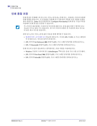 인쇄 기능
인쇄 품질 조정
30
980608-081 Rev. C GK420d ™ 사용자 안내서 2010-10-21
인쇄 품질 조정
인쇄 품질은 인쇄헤드의 온도 또는 밀도 ( 설정 값 ), 인쇄 속도 , 사용하는 미디어 유형에
의해 영향을 받습니다 . 이 설정값을 사용해 보고 사용자의 작업에 가장 적합한 조합을
찾아 내십시오. Zebra 설정 유틸리티의 'Configure Print Quality(인쇄 품질 구성)' 루틴을
사용해서 인쇄 품질을 설정할 수 있습니다 .
관련 농도 ( 또는 밀도 ) 설정 값은 다음을 통해 제어할 수 있습니다 .
• 70 페이지의 급지 버튼 모드의 6 회 점멸 순서 . 이것은 ZPL 및 EPL 로 프로그래밍되
어 설정된 농도 / 밀도를 덮어쓰게 됩니다 .
• ZPL 언어의 Set Darkness(~SD) 명령어 (ZPL 프로그래밍 안내서를 살펴보십시오 ).
• EPL 의 Density(D) 명령어 (EPL 프로그래밍 안내서를 살펴보십시오 ).
인쇄 속도의 조정이 필요하다고 생각한다면 , 다음 사항을 사용하십시오 .
• Windows 프린터 드라이버 또는 ZebraDesigner ™와 같은 응용 프로그램 소프트웨어 .
• ZPL 언어의 Print Rate(^PR) 명령어 (ZPL 프로그래밍 안내서를 살펴보십시오 ).
• EPL 언어의 Select(S) 명령어 (EPL 프로그래밍 안내서를 살펴보십시오 ).
주 • 미디어 제조업체는 프린터 및 미디어에 대한 속도 설정 값을 위한 구체적인 권고
자료를 가지고 있을 수도 있습니다 . 몇 가지 미디어 유형은 본 프린터의 최고 속도보
다 낮은 최고 속도를 갖습니다 .
 