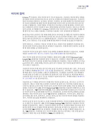 31인쇄 기능
미디어 감지
2010-10-21 GK420d ™ 사용자 안내서 980608-081 Rev. C
미디어 감지
G-Series ™ 프린터는 자동 미디어 감지 기능이 있습니다 . 프린터는 약간의 변동 사항을
감지하여 미디어 길이를 연속적으로 검사 및 조정하도록 설계되어 있습니다 . 프린터가
일단 미디어를 인쇄 또는 급지하는 중이면 , 프린터는 롤 상의 라벨간 및 미디어의 롤간
의 미디어 매개변수에 대한 약간의 변경에 맞춰 미디어 길이 감지의 연속적인 검사 및
조정을 수행합니다 . 인쇄 작업을 시작하거나 미디어를 급지할 때 원하는 미디어 길이
또는 라벨간의 간격이 수용할 수 있는 변형 범위를 넘어서면 프린터는 자동으로 미디어
길이 보정을 초기화합니다 . G-Series 프린터의 자동 미디어 감지 기능은 EPL 및 ZPL 라
벨 형식 및 프로그램을 사용하는 프린터를 사용하는 경우 동일하게 동작합니다 .
39 인치 (1 미터 ) 만큼의 기본 최대 라벨 길이로 미디어를 급지했는데 프린터가 라벨 또
는 검은색 라인 ( 또는 검은색 라인 감지를 갖는 홈 ) 을 감지하지 못하는 경우 , 프린터는
연속 ( 영수증 ) 미디어 모드로 전환하게 됩니다 . 프린터는 다른 미디어로 인해 소프트
웨어 , 프로그램 또는 수동 보정을 통해 변경될 때까지 이러한 설정 값을 유지합니다 .
선택 사양으로 , 프린터는 작동을 시작한 후 또는 전원이 켜진 상태에서 프린터를 닫는
경우에 잠깐 미디어 보정을 하도록 설정할 수 있습니다 . 이렇게 되면 프린터는 보정 중
에 몇 개의 라벨을 급지하게 됩니다 .
프린터의 미디어 설정 값은 프린터 구성 라벨을 인쇄하여 확인할 수 있습니다 . 자세한
내용은 14 페이지의 테스트 ( 프린터 구성 ) 라벨 인쇄하기를 참조하십시오 .
자동 미디어 유형 검사 및 감지를 수행하는 최대 길이는 ZPL 언어의 Maximum Label
Length(^ML) 명령어를 사용하여 줄일 수 있습니다 . 인쇄되는 최대 라벨 길이 라벨의 2
배 이상이 되도록 이 길이를 설정하기를 권장합니다. 인쇄되는 가장 큰 라벨의 크기가 4
x 6 인치인 경우 , 최대 라벨 ( 미디어 ) 길이 감지 거리를 기본 거리인 39 인치에서 12 인
치로 줄일 수 있습니다 .
프린터가 미디어 유형 자동 감지 및 자동 보정 기능에서 오작동을 하는 경우 , 추가 보정
을 수행하기 위해 66 페이지의 수동 보정을 참조하십시오 . 여기에는 , 사용하는 미디어
에 대한 센서 기능이 인쇄된 그래프가 포함됩니다 . 이 방법은 프린터의 기본 매개변수
가 4 회 점멸 급지 버튼 모드를 통해 공장 출하시의 기본 설정 값으로 재설정될 때까지
프린터의 자동 미디어 감지 기능을 사용할 수 없게 만듭니다 . 자세한 내용은 70 페이지
의 급지 버튼 모드를 참조하십시오 .
사용자의 요구 사항을 충족시키기 위해 자동 미디어 보정의 조정 , 켜기 또는 끄기가 가
능합니다 . 때로는 인쇄 작업 조건에서 프린터가 롤 상의 모든 미디어를 사용할 것을 요
구하기도 합니다. 2가지 자동 미디어 감지 조건인 미디어 장착 상태로 작동 및 전원을 켠
상태로 프린터 닫기는 ZPL 언어의 Media Feed(^MF) 명령어를 사용하여 개별적으로 조절
할 수 있습니다 . ^MF 명령어에 대해 ZPL 프로그래밍 안내서에서 설명된 급지 기능은 자
동 미디어 감지 및 보정에 대해 우선적으로 작동합니다 . 동적인 미디어 ( 라벨간 ) 보정를
제어하는 자동 미디어 보정 기능은 ^XS 명령어로 실행됩니다 . 각각의 길이 , 재질 또는
감지 방법 ( 웹 / 유격 , 블랙 마크 , 홈 또는 연속 ) 을 갖는 다수의 미디어 유형을 사용하는
경우 , 이러한 설정 값을 변경해서는 안됩니다 .
미디어 보정 및 감지 프로세스는 또한 프린터에 장착되는 미디어 유형에 맞춰 세부적으
로 조정할 수도 있습니다 . ZPL 언어의 Media Tracking(^MN) 명령어를 사용하여 미디어
유형을 설정하십시오 . 때로는 프린터가 라벨간 유격으로 사전에 인쇄된 미디어를 감지
하거나 블랙 마크로 인쇄물 후면에 붙어있는 라이너를 감지할 수도 있습니다 . 연속 미
디어에 대해 ^MN 매개변수를 설정하면 , 인쇄할 때 자동 보정을 수행하지 않습니다 . 또
한 , ^MN 명령어는 프린터를 모든 미디어 유형을 자동으로 감지하는 기본 설정 값으로
되돌리기 위한 자동 보정 매개변수 (^MNA) 를 포함합니다 .
 