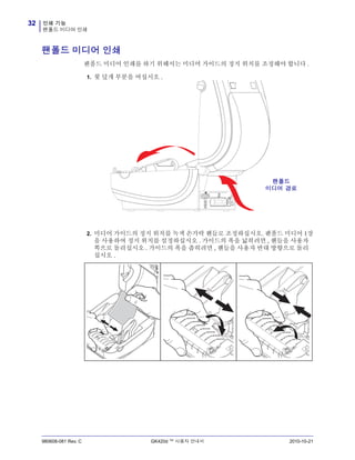 인쇄 기능
팬폴드 미디어 인쇄
32
980608-081 Rev. C GK420d ™ 사용자 안내서 2010-10-21
팬폴드 미디어 인쇄
팬폴드 미디어 인쇄를 하기 위해서는 미디어 가이드의 정지 위치를 조정해야 합니다 .
1. 윗 덮개 부분을 여십시오 .
2. 미디어 가이드의 정지 위치를 녹색 손가락 핸들로 조정하십시오. 팬폴드 미디어 1장
을 사용하여 정지 위치를 설정하십시오 . 가이드의 폭을 넓히려면 , 핸들을 사용자
쪽으로 돌리십시오 . 가이드의 폭을 좁히려면 , 핸들을 사용자 반대 방향으로 돌리
십시오 .
팬폴드
미디어 경로
 