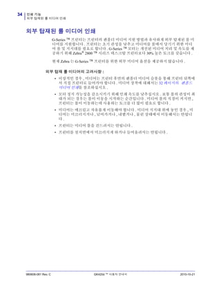 인쇄 기능
외부 탑재된 롤 미디어 인쇄
34
980608-081 Rev. C GK420d ™ 사용자 안내서 2010-10-21
외부 탑재된 롤 미디어 인쇄
G-Series ™ 프린터는 프린터의 팬폴더 미디어 지원 방법과 유사하게 외부 탑재된 롤 미
디어를 지원합니다 . 프린터는 초기 관성을 낮추고 미디어를 롤에서 당기기 위한 미디
어 롤 및 지지대를 필요로 합니다 . G-Series ™ 모터는 개선된 미디어 처리 및 속도를 제
공하기 위해 Zebra®
2800 ™ 시리즈 데스크탑 프린터보다 30% 높은 토크를 갖습니다 .
현재 Zebra 는 G-Series ™ 프린터를 위한 외부 미디어 옵션을 제공하지 않습니다 .
외부 탑재 롤 미디어의 고려사항 :
• 이상적인 경우 , 미디어는 프린터 후면의 팬폴더 미디어 슬롯을 통해 프린터 뒤쪽에
서 직접 프린터로 들어가야 합니다 . 미디어 장착에 대해서는 32 페이지의 팬폴드
미디어 인쇄를 참조하십시오 .
• 모터 정지 가능성을 감소시키기 위해 인쇄 속도를 낮추십시오 . 보통 롤의 관성이 최
대가 되는 경우는 롤이 이동을 시작하는 순간입니다 . 미디어 롤의 직경이 커지면 ,
프린터는 롤이 이동하는데 사용하는 토크를 더 많이 필요로 합니다 .
• 미디어는 매끄럽고 자유롭게 이동해야 합니다 . 미디어 지지대 위에 놓인 경우 , 미
디어는 미끄러지거나 , 넘어가거나 , 내뱉거나 , 물린 상태에서 이동해서는 안됩니
다 .
• 프린터는 미디어 롤을 건드려서는 안됩니다 .
• 프린터를 설치면에서 미끄러지게 하거나 들어올려서는 안됩니다 .
 