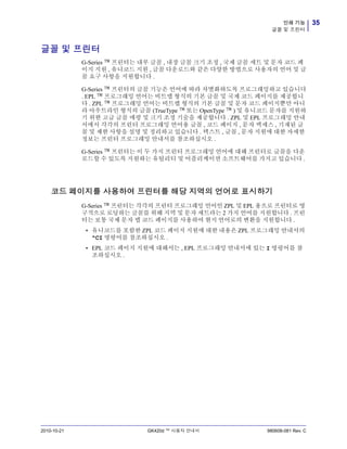 35인쇄 기능
글꼴 및 프린터
2010-10-21 GK420d ™ 사용자 안내서 980608-081 Rev. C
글꼴 및 프린터
G-Series ™ 프린터는 내부 글꼴 , 내장 글꼴 크기 조정 , 국제 글꼴 세트 및 문자 코드 페
이지 지원 , 유니코드 지원 , 글꼴 다운로드와 같은 다양한 방법으로 사용자의 언어 및 글
꼴 요구 사항을 지원합니다 .
G-Series ™ 프린터의 글꼴 기능은 언어에 따라 차별화하도록 프로그래밍하고 있습니다
. EPL ™ 프로그래밍 언어는 비트맵 형식의 기본 글꼴 및 국제 코드 페이지를 제공합니
다 . ZPL ™ 프로그래밍 언어는 비트맵 형식의 기본 글꼴 및 문자 코드 페이지뿐만 아니
라 아우트라인 형식의 글꼴 (TrueType ™ 또는 OpenType ™ ) 및 유니코드 문자를 지원하
기 위한 고급 글꼴 매핑 및 크기 조정 기술을 제공합니다 . ZPL 및 EPL 프로그래밍 안내
서에서 각각의 프린터 프로그래밍 언어용 글꼴 , 코드 페이지 , 문자 액세스 , 기재된 글
꼴 및 제한 사항을 설명 및 정리하고 있습니다 . 텍스트 , 글꼴 , 문자 지원에 대한 자세한
정보는 프린터 프로그래밍 안내서를 참조하십시오 .
G-Series ™ 프린터는 이 두 가지 프린터 프로그래밍 언어에 대해 프린터로 글꼴을 다운
로드할 수 있도록 지원하는 유틸리티 및 어플리케이션 소프트웨어를 가지고 있습니다 .
코드 페이지를 사용하여 프린터를 해당 지역의 언어로 표시하기
G-Series ™ 프린터는 각각의 프린터 프로그래밍 언어인 ZPL 및 EPL 용으로 프린터로 영
구적으로 로딩하는 글꼴를 위해 지역 및 문자 세트라는 2 가지 언어를 지원합니다 . 프린
터는 보통 국제 문자 맵 코드 페이지를 사용하여 현지 언어로의 변환을 지원합니다 .
• 유니코드를 포함한 ZPL 코드 페이지 지원에 대한 내용은 ZPL 프로그래밍 안내서의
^CI 명령어를 참조하십시오 .
• EPL 코드 페이지 지원에 대해서는 , EPL 프로그래밍 안내서에 있는 I 명령어를 참
조하십시오 .
 