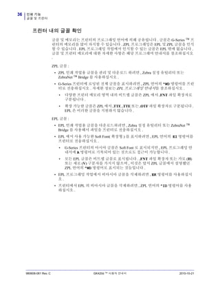 인쇄 기능
글꼴 및 프린터
36
980608-081 Rev. C GK420d ™ 사용자 안내서 2010-10-21
프린터 내의 글꼴 확인
글꼴 및 메모리는 프린터의 프로그래밍 언어에 의해 공유됩니다 . 글꼴은 G-Series ™ 프
린터의 메모리를 많이 차지할 수 있습니다 . ZPL 프로그래밍은 EPL 및 ZPL 글꼴을 인식
할 수 있습니다 . EPL 프로그래밍 작업에서 인식할 수 있는 글꼴은 EPL 밖에 없습니다 .
글꼴 및 프린터 메모리에 대한 자세한 사항은 해당 프로그래머 안내서를 참조하십시오
.
ZPL 글꼴 :
• ZPL 인쇄 작업용 글꼴을 관리 및 다운로드 하려면 , Zebra 설정 유틸리티 또는
ZebraNet ™ Bridge 를 사용하십시오 .
• G-Series 프린터에 로딩된 전체 글꼴을 표시하려면 , ZPL 언어의 ^WD 명령어를 프린
터로 전송하십시오 . 자세한 정보는 ZPL 프로그래밍 안내서를 참조하십시오 .
• 다양한 프린터 메모리 영역 내의 비트맵 글꼴은 ZPL 에서 .FNT 파일 확장자로
구분됩니다 .
• 확장 가능한 글꼴은 ZPL 에서 .TTF, .TTE 또는 .OTF 파일 확장자로 구분됩니다 .
EPL 은 이러한 글꼴을 지원하지 않습니다 .
EPL 글꼴 :
• EPL 인쇄 작업용 글꼴을 다운로드하려면 , Zebra 설정 유틸리티 또는 ZebraNet ™
Bridge 를 사용해서 파일을 프린터로 전송하십시오 .
• EPL 에서 사용 가능한 Soft Font( 확장형 ) 를 표시하려면 , EPL 언어의 EI 명령어를
프린터로 전송하십시오 .
• G-Series 프린터의 아시아 글꼴은 Soft Font 로 표시되지만 , EPL 프로그래밍 안
내서에 A 명령어로 기록되어 있는 것으로도 접근이 가능합니다 .
• 모든 EPL 글꼴은 비트맵 글꼴로 표시됩니다 . .FNT 파일 확장자 또는 가로 (H)
또는 세로 (V) 구분자를 가지지 않으며 , 이것은 앞서 ZPL 글꼴에서 설명했던
ZPL 언어의 ^WD 명령어로 표시되는 것들입니다 .
• EPL 프로그래밍 작업에서 비아시아 글꼴을 삭제하려면 , EK 명령어를 사용하십시
오 .
• 프린터에서 EPL 의 비아시아 글꼴을 삭제하려면 , ZPL 언어의 ^ID 명령어를 사용
하십시오 .
 