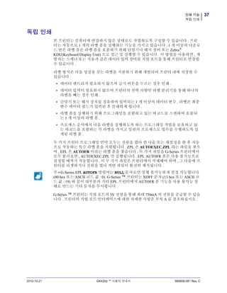 37인쇄 기능
독립 인쇄
2010-10-21 GK420d ™ 사용자 안내서 980608-081 Rev. C
독립 인쇄
본 프린터는 컴퓨터에 연결하지 않은 상태로도 작업하도록 구성할 수 있습니다 . 프린
터는 자동으로 1 개의 라벨 폼을 실행하는 기능을 가지고 있습니다 . 1 개 이상의 다운로
드 받은 라벨 폼은 라벨 폼을 호출하기 위해 단말기나 웨지 장비 또는 Zebra®
KDU(Keyboard Display Unit) 으로 접근 및 실행할 수 있습니다 . 이 방법을 사용하면 , 개
발자는 스캐너 또는 저울과 같은 데이터 입력 장비를 직렬 포트를 통해 프린터로 연결할
수 있습니다 .
라벨 형식은 다음 성질을 갖는 라벨을 지원하기 위해 개발되어 프린터 내에 저장할 수
있습니다 .
• 데이터 엔트리가 필요하지 않으며 급지 버튼을 누르는 경우 인쇄 .
• 데이터 입력이 필요하지 않으며 프린터의 선택 사향인 라벨 분리기를 통해 하나의
라벨을 빼는 경우 인쇄 .
• 단말기 또는 웨지 장치를 경유하여 입력되는 1 개 이상의 데이터 변수 . 라벨은 최종
변수 데이터 필드가 입력된 후 인쇄하게 됩니다 .
• 라벨 폼을 실행하기 위해 프로그래밍을 포함하고 있는 바코드를 스캔하여 호출되
는 1 개 이상의 라벨 폼 .
• 프로세스 순서에서 다음 라벨을 실행하도록 하는 프로그래밍 작업을 보유하고 있
는 바코드를 포함하는 각 라벨을 가지고 일련의 프로세스로 업무를 수행하도록 설
계된 라벨 폼 .
두 가지 프린터 프로그래밍 언어 모두는 전원을 껐다 켠 다음 또는 재설정을 한 후 자동
으로 작동하는 특수 라벨 폼을 지원합니다 . ZPL 은 AUTOEXEC.ZPL 라는 파일을 찾으
며 , EPL 은 AUTOFR 이라는 라벨 폼을 찾습니다 . 두 가지 파일을 G-Series 프린터에서
모두 불러오면 , AUTOEXEC.ZPL 만 실행됩니다 . EPL AUTOFR 폼은 사용 불가능으로
설정할 때까지 작동합니다 . 이 두 가지 파일은 프린터에서 삭제해야 하며 , 그 다음에 프
린터를 리셋하거나 전원을 껐다 켜면 파일이 완전히 제거됩니다 .
G-Series ™ 프린터는 직렬 포트의 5V 전원을 통해 최대 750mA 의 전류를 공급할 수 있습
니다 . 프린터의 직렬 포트 인터페이스에 대한 자세한 사항은 부록 A 를 참조하십시오 .
주 • G-Series EPL AUTOFR 명령어는 NULL 문자로만 실행 불가능하게 설정 가능합니다
(00 hex 또는 ASCII 코드 값 : 0). G-Series ™ 프린터는 XOFF 문자 (13 hex 또는 ASCII 코
드 값 : 19) 와 같이 대부분의 기타 EPL 프린터에서 AUTOFR 폼 기능을 사용 불가능 상
태로 만드는 기타 문자를 무시합니다 .
 