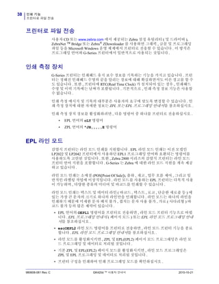 인쇄 기능
프린터로 파일 전송
38
980608-081 Rev. C GK420d ™ 사용자 안내서 2010-10-21
프린터로 파일 전송
사용자 CD 또는 www.zebra.com 에서 제공되는 Zebra 설정 유틸리티 ( 및 드라이버 ),
ZebraNet ™ Bridge 또는 Zebra® ZDownloader 를 사용하면 그래픽 , 글꼴 및 프로그래밍
파일 등을 Microsoft Windows 운영 체제에서 프린터로 전송할 수 있습니다 . 이 방식은
프로그래밍 언어와 G-Series 프린터에서 일반적으로 사용되는 것입니다 .
인쇄 측정 장치
G-Series 프린터는 인쇄헤드 유지 보수 경보를 기록하는 기능을 가지고 있습니다 . 프린
터는 정해진 인쇄헤드 수명의 끝을 알리는 경보에 대해 확실하면서도 이른 경고를 할 수
도 있습니다 . 또한 , 프린터에 RTC(Real Time Clock) 가 설치되어 있는 경우 , 인쇄헤드
수명 및 이력 기록에는 날짜가 포함됩니다 . 기본적으로 , 인쇄 측정 경보 기능은 사용할
수 없습니다 .
인쇄 측정 메시지 및 기록의 대부분은 사용자의 요구에 맞도록 변경할 수 있습니다 . 인
쇄 측정 장치에 대한 자세한 정보는 ZPL 또는 EPL 프로그래밍 안내서를 참조하십시오 .
인쇄 측정 장치 경보를 활성화하려면 , 다음 명령어 중 하나를 프린터로 전송하십시오 .
• EPL 언어의 oLY 명령어
• ZPL 언어의 ^JH,,,,,E 명령어
EPL 라인 모드
감열식 프린터는 라인 모드 인쇄를 지원합니다 . EPL 라인 모드 인쇄는 이전 모델인
LP2022 및 LP2042 프린터에서 사용하던 EPL1 프로그래밍 언어와 호환되는 명령어를
사용하도록 고안된 것입니다 . 또한 , Zebra 2800 시리즈의 감열식 프린터는 라인 모드
프린터 언어 지원을 포함합니다 . G-Series 는 Zebra 에 대한 라인 모드 지원을 계속 제공
하고 있습니다 .
라인 모드 인쇄는 소매점 (POS[Point Of Sale]), 출하 , 재고 , 업무 흐름 제어 , 그리고 일
반적인 라벨링 작업에 이상적입니다 . 라인 모드를 사용하는 EPL 프린터는 다목적 사용
이 가능하며 , 다양한 종류의 미디어 및 바코드를 인쇄할 수 있습니다 .
라인 모드 인쇄는 텍스트 및 데이터 라인 ( 바코드 , 텍스트 , 로고 , 단순한 세로줄 등 ) 에
있는 가장 큰 문자의 크기로 하나의 라인만을 인쇄합니다 . 라인 모드는 하나의 라인을
인쇄하기 때문에 미세한 문자 배치 불가 , 겹치는 문자 사용 불가 , 가로 ( 사다리형 ) 바
코드 불가 등의 많은 제약이 있습니다 .
• EPL 언어의 OEPL1 명령어를 프린터로 전송하면 , 라인 모드 프린터 기능으로 바뀝
니다 . EPL 프로그래밍 안내서 ( 페이지 모드 ) 또는 EPL 라인 모드 프로그래밍 안내
서를 참조하십시오 .
• escOEPL2 라인 모드 명령어를 프린터로 전송하면 , 라인 모드 프린터 기능을 종료
합니다 . EPL 라인 모드 프로그래밍 안내서를 참조하십시오 .
• 라인 모드를 활성화시키면 , ZPL 및 EPL(EPL2) 페이지 모드 프로그래밍은 라인 모
드 프로그래밍 및 데이터로 처리될 것입니다 .
• 기본 ZPL 및 EPL(EPL2) 페이지 모드를 활성화시키면 , 라인 모드 프로그래밍은
ZPL 및 EPL 프로그래밍 및 데이터로 처리될 것입니다 .
• 프린터 구성을 인쇄하여 인쇄 프로그래밍 모드를 확인하십시오 .
 