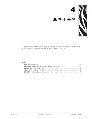 2010-10-21 GK420d ™ 사용자 안내서 980608-081 Rev. C
4
프린터 옵션
이 장에서는 공통적인 프린터 옵션과 간단한 설명과 함께 부속품 및 프린터 선택 사양
또는 부속품을 사용하거나 구성하여 시작하는 방법을 다룹니다 .
목차
라벨 분리기 선택 사양 . . . . . . . . . . . . . . . . . . . . . . . . . . . . . . . . . . . . . . . . . . . . . . . . . . . 40
ZebraNet® 10/100 내장형 ( 유선 ) 인쇄 서버 선택 사양. . . . . . . . . . . . . . . . . . . . . . . . . . 43
Zebra® KDU - 프린터 액세서리 . . . . . . . . . . . . . . . . . . . . . . . . . . . . . . . . . . . . . . . . . . . . 45
KDU Plus ™ - 프린터 주변기기 . . . . . . . . . . . . . . . . . . . . . . . . . . . . . . . . . . . . . . . . . . . . 46
ZBI 2.0 ™ — Zebra Basic Interpreter. . . . . . . . . . . . . . . . . . . . . . . . . . . . . . . . . . . . . . . . 47
 