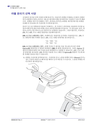 프린터 옵션
라벨 분리기 선택 사양
40
980608-081 Rev. C GK420d ™ 사용자 안내서 2010-10-21
라벨 분리기 선택 사양
공장에서 설치된 선택 사양인 라벨 분리기는 사용자가 라벨을 인쇄하고 인쇄가 진행되
면서 라벨에서 뒷면 ( 라이너 / 웹 ) 을 제거하여 해당 분야에 바로 사용할 수 있도록 해줍
니다 . 라벨을 여러 장 인쇄하는 경우 , 분리된 ( 벗겨진 ) 라벨을 제거할 때 다음 라벨을
인쇄한 후 분리하도록 프린터에 지시하게 됩니다 .
분리기 모드를 정확하게 사용하기 위해서는 , 본 프린터 드라이버를 사용하여 이러한 보
통의 라벨 설정 값을 따라 라벨 ( 분리 ) 센서를 활성화시키십시오 . 이 설정 값은 길이 , 비
연속 ( 유격 ), 망 ( 라이너 ) 을 포괄적으로 포함하고 있습니다 . 그렇지 않으면 , 프린터로
ZPL 또는 EPL 프로그래밍 명령어를 전송해야 합니다 .
ZPL 로 프로그래밍하는 경우 , 아래에 있는 명령어를 순서대로 사용하십시오 . ZPL 프
로그래밍에 대한 자세한 정보는 ZPL 프로그래밍 안내서를 참조하십시오 .
^XA ^MMP ^XZ
^XA ^MMP ^XZ
EPL 로 프로그래밍하는 경우 , 라벨 가져오기 센서를 사용 가능하도록 하기 위한
Options(O) 명령어를 'P' 명령어 매개변수 (OP) 와 함께 전송하십시오 . 또한 , Options 명
령어 문자열과 함께 기타 프린터 옵션 매개변수도 포함될 수 있습니다 . EPL 프로그래
밍 안내서를 참조하면 , EPL 언어를 사용한 프로그래밍 및 Options(O) 명령어 기능에 대
한 자세한 정보를 얻을 수 있습니다 .
1. 라벨을 프린터에 장착하십시오 . 프린터를 닫고 노출된 라벨이 최소 100mm(4 인치 )
정도 프린터 바깥으로 빠져나올 때까지 급지 버튼을 누르십시오 . 노출된 라벨을 라
이너에서 제거하십시오 .
 