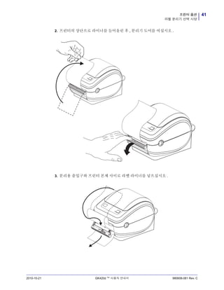 41프린터 옵션
라벨 분리기 선택 사양
2010-10-21 GK420d ™ 사용자 안내서 980608-081 Rev. C
2. 프린터의 상단으로 라이너를 들어올린 후 , 분리기 도어를 여십시오 .
3. 분리용 출입구와 프린터 본체 사이로 라벨 라이너를 넣으십시오 .
 