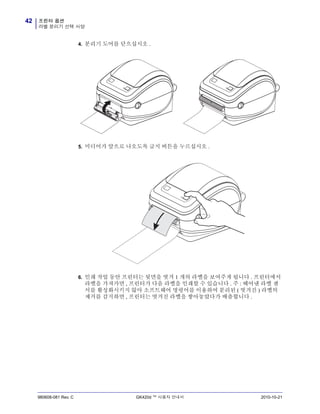프린터 옵션
라벨 분리기 선택 사양
42
980608-081 Rev. C GK420d ™ 사용자 안내서 2010-10-21
4. 분리기 도어를 닫으십시오 .
5. 미디어가 앞으로 나오도록 급지 버튼을 누르십시오 .
6. 인쇄 작업 동안 프린터는 뒷면을 벗겨 1 개의 라벨을 보여주게 됩니다 . 프린터에서
라벨을 가져가면 , 프린터가 다음 라벨을 인쇄할 수 있습니다 . 주 : 떼어낸 라벨 센
서를 활성화시키지 않아 소프트웨어 명령어를 이용하여 분리된 ( 벗겨진 ) 라벨의
제거를 감지하면 , 프린터는 벗겨진 라벨을 쌓아놓았다가 배출합니다 .
 