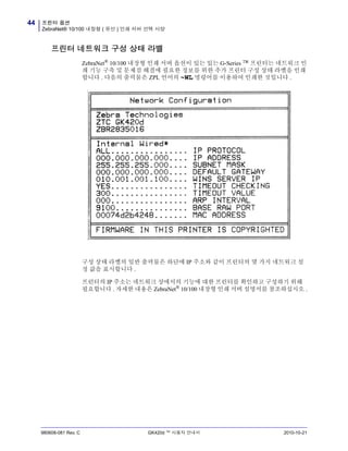 프린터 옵션
ZebraNet® 10/100 내장형 ( 유선 ) 인쇄 서버 선택 사양
44
980608-081 Rev. C GK420d ™ 사용자 안내서 2010-10-21
프린터 네트워크 구성 상태 라벨
ZebraNet®
10/100 내장형 인쇄 서버 옵션이 있는 있는 G-Series ™ 프린터는 네트워크 인
쇄 기능 구축 및 문제점 해결에 필요한 정보를 위한 추가 프린터 구성 상태 라벨을 인쇄
합니다 . 다음의 출력물은 ZPL 언어의 ~WL 명령어를 이용하여 인쇄한 것입니다 .
구성 상태 라벨의 일반 출력물은 하단에 IP 주소와 같이 프린터의 몇 가지 네트워크 설
정 값을 표시합니다 .
프린터의 IP 주소는 네트워크 상에서의 기능에 대한 프린터를 확인하고 구성하기 위해
필요합니다 . 자세한 내용은 ZebraNet®
10/100 내장형 인쇄 서버 설명서를 참조하십시오 .
 