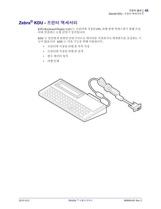 45프린터 옵션
Zebra® KDU - 프린터 액세서리
2010-10-21 GK420d ™ 사용자 안내서 980608-081 Rev. C
Zebra®
KDU - 프린터 액세서리
KDU(Keyboard Display Unit) 는 프린터에 저장된 EPL 라벨 폼에 액세스하기 위해 프린
터와 연결하는 소형 단말기 장치입니다 .
KDU 는 엄밀하게 말하면 단말기이므로 데이터를 저장하거나 매개변수를 설정하는 기
능이 없습니다 . KDU 는 다음 기능을 위해 사용됩니다 .
• 프린터에 저장된 라벨 폼 목록 작성
• 프린터에 저장된 라벨 폼 검색
• 변수 데이터 입력
• 라벨 인쇄
v
 