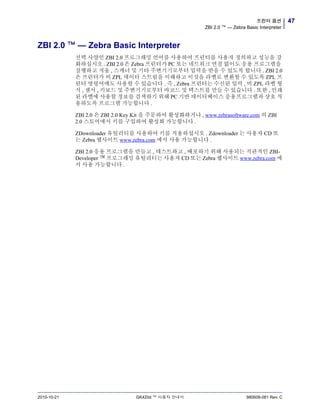 47프린터 옵션
ZBI 2.0 ™ — Zebra Basic Interpreter
2010-10-21 GK420d ™ 사용자 안내서 980608-081 Rev. C
ZBI 2.0 ™ — Zebra Basic Interpreter
선택 사양인 ZBI 2.0 프로그래밍 언어를 사용하여 프린터를 사용자 정의하고 성능을 강
화하십시오 . ZBI 2.0 은 Zebra 프린터가 PC 또는 네트워크 연결 없이도 응용 프로그램을
실행하고 저울 , 스캐너 및 기타 주변기기로부터 입력을 받을 수 있도록 합니다 . ZBI 2.0
은 프린터가 비 ZPL 데이터 스트림을 이해하고 이것을 라벨로 변환할 수 있도록 ZPL 프
린터 명령어에도 사용할 수 있습니다 . 즉 , Zebra 프린터는 수신된 입력 , 비 ZPL 라벨 형
식 , 센서 , 키보드 및 주변기기로부터 바코드 및 텍스트를 만들 수 있습니다 . 또한 , 인쇄
된 라벨에 사용할 정보를 검색하기 위해 PC 기반 데이터베이스 응용프로그램과 상호 작
용하도록 프로그램 가능합니다 .
ZBI 2.0 은 ZBI 2.0 Key Kit 을 주문하여 활성화하거나 , www.zebrasoftware.com 의 ZBI
2.0 스토어에서 키를 구입하여 활성화 가능합니다 .
ZDownloader 유틸리티를 사용하여 키를 적용하십시오 . Zdownloader 는 사용자 CD 또
는 Zebra 웹사이트 www.zebra.com 에서 사용 가능합니다 .
ZBI 2.0 응용 프로그램을 만들고 , 테스트하고 , 배포하기 위해 사용되는 직관적인 ZBI-
Developer ™ 프로그래밍 유틸리티는 사용자 CD 또는 Zebra 웹사이트 www.zebra.com 에
서 사용 가능합니다 .
 