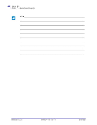 프린터 옵션
ZBI 2.0 ™ — Zebra Basic Interpreter
48
980608-081 Rev. C GK420d ™ 사용자 안내서 2010-10-21
노트 • _____________________________________________________________________
__________________________________________________________________________
__________________________________________________________________________
__________________________________________________________________________
__________________________________________________________________________
__________________________________________________________________________
__________________________________________________________________________
__________________________________________________________________________
__________________________________________________________________________
__________________________________________________________________________
 