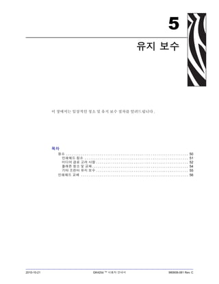 2010-10-21 GK420d ™ 사용자 안내서 980608-081 Rev. C
5
유지 보수
이 장에서는 일상적인 청소 및 유지 보수 절차를 알려드립니다 .
목차
청소 . . . . . . . . . . . . . . . . . . . . . . . . . . . . . . . . . . . . . . . . . . . . . . . . . . . . . . . . . . . . . . . . . 50
인쇄헤드 청소 . . . . . . . . . . . . . . . . . . . . . . . . . . . . . . . . . . . . . . . . . . . . . . . . . . . . . . . 51
미디어 경로 고려 사항 . . . . . . . . . . . . . . . . . . . . . . . . . . . . . . . . . . . . . . . . . . . . . . . . . 52
플래튼 청소 및 교체 . . . . . . . . . . . . . . . . . . . . . . . . . . . . . . . . . . . . . . . . . . . . . . . . . . . 54
기타 프린터 유지 보수 . . . . . . . . . . . . . . . . . . . . . . . . . . . . . . . . . . . . . . . . . . . . . . . . . 55
인쇄헤드 교체 . . . . . . . . . . . . . . . . . . . . . . . . . . . . . . . . . . . . . . . . . . . . . . . . . . . . . . . . . 56
 