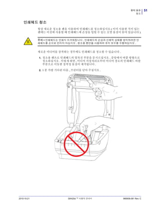 51유지 보수
청소
2010-10-21 GK420d ™ 사용자 안내서 980608-081 Rev. C
인쇄헤드 청소
항상 새로운 청소용 펜을 사용하여 인쇄헤드를 청소하십시오 ( 이미 사용한 적이 있는
펜에는 이전에 사용할 때 인쇄헤드에 손상을 입힐 수 있는 오염 물질이 묻어 있습니다 ).
새로운 미디어를 장착하는 경우에도 인쇄헤드를 청소할 수 있습니다 .
1. 청소용 펜으로 인쇄헤드의 얼룩진 부분을 문지르십시오 . 중앙에서 바깥 방향으로
청소하십시오 . 이렇게 하면 , 미디어 가장자리로부터 미디어 경로의 인쇄헤드 바깥
부분으로 이동한 접착성 물질이 제거됩니다 .
2. 1 분 가량 기다린 다음 , 프린터를 닫아 주십시오 .
주의 • 인쇄헤드는 인쇄시 뜨거워집니다 . 인쇄헤드의 손상과 신체적 상해를 방지하려면 인
쇄헤드를 손으로 만지지 마십시오 . 청소용 펜만을 사용하여 유지 보수를 수행하십시오 .
 