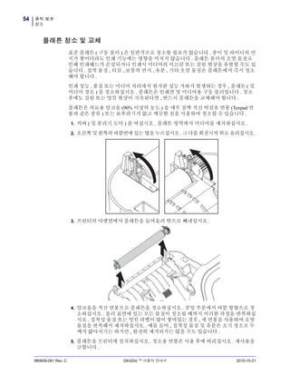 유지 보수
청소
54
980608-081 Rev. C GK420d ™ 사용자 안내서 2010-10-21
플래튼 청소 및 교체
표준 플래튼 ( 구동 롤러 ) 은 일반적으로 청소할 필요가 없습니다 . 종이 및 라이너의 먼
지가 쌓이더라도 인쇄 기능에는 영향을 미치지 않습니다 . 플래튼 롤러의 오염 물질로
인해 인쇄헤드가 손상되거나 인쇄시 미디어의 미끄럼 또는 걸림 현상을 유발할 수도 있
습니다 . 접착 물질 , 티끌 , 보통의 먼지 , 유분 , 기타 오염 물질은 플래튼에서 즉시 청소
해야 합니다 .
인쇄 성능 , 품질 또는 미디어 처리에서 현저한 성능 저하가 발생하는 경우 , 플래튼 ( 및
미디어 경로 ) 을 청소하십시오 . 플래튼은 인쇄면 및 미디어용 구동 롤러입니다 . 청소
후에도 걸림 또는 엉킴 현상이 지속된다면 , 반드시 플래튼을 교체해야 합니다 .
플래튼은 의료용 알코올 (90% 이상의 농도 ) 을 매우 살짝 적신 비섬유 면봉 (Texpad 면
봉과 같은 종류 ) 또는 보푸라기가 없고 깨끗한 천을 사용하여 청소할 수 있습니다 .
1. 커버 ( 및 분리기 도어 ) 를 여십시오 . 플래튼 영역에서 미디어를 제거하십시오 .
2. 오른쪽 및 왼쪽의 바깥면에 있는 탭을 누르십시오 . 그 다음 회전시켜 위로 올리십시오 .
3. 프린터의 아랫면에서 플래튼을 들어올려 밖으로 빼내십시오 .
4. 알코올을 적신 면봉으로 플래튼을 청소하십시오 . 중앙 부분에서 바깥 방향으로 청
소하십시오 . 롤러 표면에 있는 모든 물질이 청소될 때까지 이러한 과정을 반복하십
시오 . 접착성 물질 또는 엉킨 라벨이 많이 쌓여있는 경우 , 새 면봉을 사용하여 오염
물질을 반복해서 제거하십시오 . 예를 들어 , 접착성 물질 및 유분은 초기 청소로 두
께가 얇아지기는 하지만 , 완전히 제거되지는 않을 수도 있습니다 .
5. 플래튼을 프린터에 설치하십시오 . 청소용 면봉은 사용 후에 버리십시오 . 재사용을
금합니다 .
 