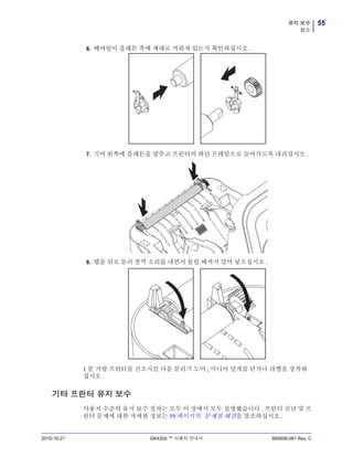 55유지 보수
청소
2010-10-21 GK420d ™ 사용자 안내서 980608-081 Rev. C
6. 베어링이 플래튼 축에 제대로 끼워져 있는지 확인하십시오 .
7. 기어 왼쪽에 플래튼을 맞추고 프린터의 하단 프레임으로 들어가도록 내리십시오 .
8. 탭을 뒤로 돌려 찰깍 소리를 내면서 물릴 때까지 밀어 넣으십시오 .
1 분 가량 프린터를 건조시킨 다음 분리기 도어 , 미디어 덮개를 닫거나 라벨을 장착하
십시오 .
기타 프린터 유지 보수
사용자 수준의 유지 보수 절차는 모두 이 장에서 모두 설명했습니다 . 프린터 진단 및 프
린터 문제에 대한 자세한 정보는 59 페이지의 문제점 해결을 참조하십시오 .
 