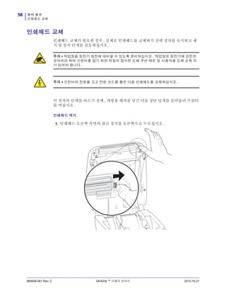 유지 보수
인쇄헤드 교체
56
980608-081 Rev. C GK420d ™ 사용자 안내서 2010-10-21
인쇄헤드 교체
인쇄헤드 교체가 필요한 경우 , 실제로 인쇄헤드를 교체하기 전에 절차를 숙지하고 제
거 및 설치 단계를 검토하십시오 .
이 절차의 단계를 따르기 전에 , 개방용 래치를 당긴 다음 상단 덮개를 들어올려 프린터
를 여십시오 .
인쇄헤드 제거
1. 인쇄헤드 오른쪽 측면의 잠금 장치를 오른쪽으로 누르십시오 .
주의 • 작업장을 정전기 방전에 대비할 수 있도록 준비하십시오 . 작업장은 정전기에 안전한
곳이어야 하며 프린터를 잡기 위한 적절히 접지된 도체 쿠션 매트 및 사용자용 도체 손목 띠
가 있어야 합니다 .
주의 • 프린터의 전원을 끄고 전원 코드를 뽑은 다음 인쇄헤드를 교체하십시오 .
 