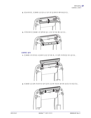 57유지 보수
인쇄헤드 교체
2010-10-21 GK420d ™ 사용자 안내서 980608-081 Rev. C
2. 필요하다면 , 인쇄헤드를 앞으로 당겨 윗 덮개에서 떼어내십시오 .
3. 커넥터에서 인쇄헤드의 양쪽에 있는 전선 뭉치를 뽑으십시오 .
인쇄헤드 설치
1. 인쇄헤드의 위치를 조정하여 전선 뭉치에 좌 , 우 양쪽 커넥터를 꽂으십시오 .
2. 인쇄헤드를 왼쪽 측면부터 밀어 넣어 오른쪽 측면의 래치에 걸리도록 하십시오 .
 