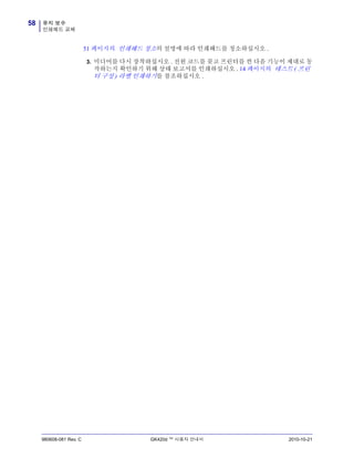 유지 보수
인쇄헤드 교체
58
980608-081 Rev. C GK420d ™ 사용자 안내서 2010-10-21
51 페이지의 인쇄헤드 청소의 설명에 따라 인쇄헤드를 청소하십시오 .
3. 미디어를 다시 장착하십시오 . 전원 코드를 꽂고 프린터를 켠 다음 기능이 제대로 동
작하는지 확인하기 위해 상태 보고서를 인쇄하십시오 . 14 페이지의 테스트 ( 프린
터 구성 ) 라벨 인쇄하기를 참조하십시오 .
 