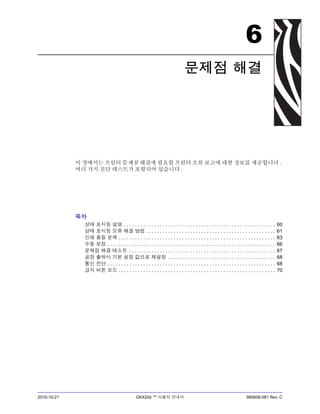 2010-10-21 GK420d ™ 사용자 안내서 980608-081 Rev. C
6
문제점 해결
이 장에서는 프린터 문제점 해결에 필요할 프린터 오류 보고에 대한 정보를 제공합니다 .
여러 가지 진단 테스트가 포함되어 있습니다 .
목차
상태 표시등 설명 . . . . . . . . . . . . . . . . . . . . . . . . . . . . . . . . . . . . . . . . . . . . . . . . . . . . . . . 60
상태 표시등 오류 해결 방법 . . . . . . . . . . . . . . . . . . . . . . . . . . . . . . . . . . . . . . . . . . . . . . . 61
인쇄 품질 문제 . . . . . . . . . . . . . . . . . . . . . . . . . . . . . . . . . . . . . . . . . . . . . . . . . . . . . . . . . 63
수동 보정 . . . . . . . . . . . . . . . . . . . . . . . . . . . . . . . . . . . . . . . . . . . . . . . . . . . . . . . . . . . . . 66
문제점 해결 테스트 . . . . . . . . . . . . . . . . . . . . . . . . . . . . . . . . . . . . . . . . . . . . . . . . . . . . . 67
공장 출하시 기본 설정 값으로 재설정 . . . . . . . . . . . . . . . . . . . . . . . . . . . . . . . . . . . . . . . 68
통신 진단 . . . . . . . . . . . . . . . . . . . . . . . . . . . . . . . . . . . . . . . . . . . . . . . . . . . . . . . . . . . . . 68
급지 버튼 모드 . . . . . . . . . . . . . . . . . . . . . . . . . . . . . . . . . . . . . . . . . . . . . . . . . . . . . . . . . 70
 