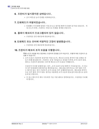 문제점 해결
상태 표시등 오류 해결 방법
62
980608-081 Rev. C GK420d ™ 사용자 안내서 2010-10-21
6. 프린터가 일시중지된 상태입니다 .
• 급지 버튼을 눌러 인쇄를 재개하십시오 .
7. 인쇄헤드가 과열되었습니다 .
• 인쇄헤드가 인쇄에 알맞은 적정 온도로 냉각될 때까지 인쇄가 중지될 것입니다 . 적
정 온도가 되면 , 프린터는 자동으로 인쇄를 재개할 것입니다 .
8. 플래시 메모리가 프로그램되어 있지 않습니다 .
• 프린터를 공인 대리점에 반송하십시오 .
9. 인쇄헤드 또는 모터에 치명적인 고장이 발생했습니다 .
• 프린터를 공인 대리점에 반송하십시오 .
10. 프린터가 메모리 조각 모음을 수행합니다 .
주의 • 조각 모음을 하는 동안에는 프린터의 전원을 끄지 마십시오 . 이렇게 하면 프린터가 손
상될 수 있습니다 .
• 조각 모음은 프린터의 정상적인 작동으로서 , 메모리 공간을 최적의 사용 상태로 만
들기 위해 필요합니다 . 프린터는 공장 기본값으로 설정된 이후와 조작 모음이 필요
하다고 프린터가 판단하는 경우에 메모리 조각 모음을 수행합니다 .
프린터가 이러한 상태에 있는 경우 , 조각 모음이 끝날 때까지 기다리십시오 . 이 경고
가 자주 발생하면 라벨 형식을 확인하십시오 . 메모리를 반복적으로 자주 썼다 지우
는 형식이 있는 경우 프린터가 조각 모음을 자주 실행하게 됩니다 . 메모리를 반복적
으로 자주 썼다 지우지 않는 형식을 사용하면 조각 모음의 필요성이 최소한으로 줄어
들게 될 것입니다 .
• 이 경고 메시지가 계속 지속되면 기술 지원 센터로 연락하십시오 . 프린터를 수리해
야 합니다 .
 