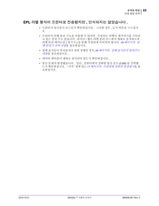 65문제점 해결
인쇄 품질 문제
2010-10-21 GK420d ™ 사용자 안내서 980608-081 Rev. C
EPL 라벨 형식이 프린터로 전송됐지만 , 인식되지는 않았습니다 .
• 프린터가 일시중지 모드인지 확인하십시오 . 그러한 경우 , 급지 버튼을 누르십시
오 .
• 프린터가 라벨 분리 기능을 사용할 수 있다면 , 프린터는 라벨이 제거되기를 기다리
고 있는 중일 수도 있습니다 . 라이너 / 웹은 라벨 분리 모드에서 제대로 동작하도록
라벨 분리 메커니즘 ( 벗기기 ) 을 통해 적절하게 이어져야 합니다 . 40 페이지의 라
벨 분리기 선택 사양을 참조하십시오 .
• 상태 표시등이 켜져있거나 점멸 상태인 경우, 60 페이지의 상태 표시등이 알려주는
내용을 참조하십시오 .
• 데이터 케이블이 제대로 설치되어 있는지 확인하십시오 .
• 통신 문제가 발생했습니다 . 일단 , 컴퓨터에서 정확한 통신 포트 (USB) 를 선택했
는지 확인하십시오 . ' 시작 ' 장에 있는 17 페이지의 프린터와 컴퓨터 연결하기을 참
조하십시오 .
 