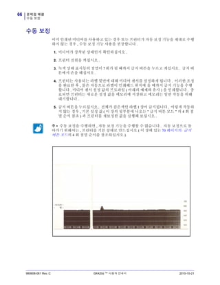 문제점 해결
수동 보정
66
980608-081 Rev. C GK420d ™ 사용자 안내서 2010-10-21
수동 보정
이미 인쇄된 미디어를 사용하고 있는 경우 또는 프린터가 자동 보정 기능을 제대로 수행
하지 않는 경우 , 수동 보정 기능 사용을 권장합니다 .
1. 미디어가 장착된 상태인지 확인하십시오 .
2. 프린터 전원을 켜십시오 .
3. 녹색 상태 표시등의 점멸이 7 회가 될 때까지 급지 버튼을 누르고 계십시오 . 급지 버
튼에서 손을 떼십시오 .
4. 프린터는 사용되는 라벨 뒷면에 대해 미디어 센서를 설정하게 됩니다 . 이러한 조정
을 완료한 후 , 롤은 자동으로 라벨이 인쇄헤드 위치에 올 때까지 급지 기능을 수행
합니다 . 미디어 센서 설정 값의 프로파일 ( 아래의 예제와 유사 ) 을 인쇄합니다 . 종
료되면 프린터는 새로운 설정 값을 메모리에 저장하고 메모리는 일반 작동을 위해
대기합니다 .
5. 급지 버튼을 누르십시오 . 전체가 검은색인 라벨 1 장이 급지됩니다 . 이렇게 작동하
지 않는 경우 , 기본 설정 값 ( 이 장의 뒷부분에 나오는 " 급지 버튼 모드 " 의 4 회 점
멸 순서 참조 ) 과 프린터를 재보정한 값을 실행해 보십시오 .
주 • 수동 보정을 수행하면 , 자동 보정 기능을 수행할 수 없습니다 . 자동 보정으로 돌
아가기 위해서는 , 프린터를 기본 상태로 만드십시오 ( 이 장에 있는 70 페이지의 급지
버튼 모드의 4 회 점멸 순서를 참조하십시오 ).
 