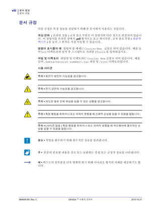 문서 정보
문서 규정
viii
980608-081 Rev. C GK420d ™ 사용자 안내서 2010-10-21
문서 규정
다음 규정은 특정 정보를 전달하기 위해 본 문서에서 사용되는 것입니다 .
색상 변화 ( 온라인 전용 ) 교차 참조 부분은 이 설명서의 다른 장으로 연결되어 있습니
다 . 이 설명서를 온라인 상에서 .pdf 형식으로 보고 계시다면 , 교차 참조 부분 ( 파란색
텍스트 ) 을 눌러 그 위치로 직접 이동할 수 있습니다 .
명령어 표시줄의 예 명령어 줄 예제는 Courier New 글꼴로 되어 있습니다 . 예를 들
어 bin 디렉토리의 설치 후 스크립트로 가려면 ZTools 를 입력하십시오 .
파일 및 디렉토리 파일명 및 디렉토리는 Courier New 글꼴로 되어 있습니다 . 예를
들어 , Zebra<version number>.tar 파일 및 /root 디렉토리입니다 .
사용 아이콘
주의 • 정전기 방전의 가능성을 경고합니다 .
주의 • 전기 감전의 가능성을 경고합니다 .
주의 • 과도한 열로 인해 화상을 입을 수 있는 상황을 경고합니다 .
주의 • 특정 행동을 취하거나 또는 피하지 못했을 때 신체적 손상을 입을 수 있음을 알립니다 .
주의 • ( 아이콘 없음 ) 특정 행동을 취하거나 또는 피하지 못했을 때 하드웨어에 물리적인 손
상을 입을 수 있음을 알립니다 .
중요 • 작업을 완수하기 위해 필수적인 정보를 알려줍니다 .
주 • 본문의 중요한 내용을 강조 또는 보완하는 중립 또는 긍정적 정보를 나타냅니다 .
예 • 텍스트의 일부분을 더욱 명확히 하기 위해 시나리오 형식의 사례를 제공하기도 합
니다 .
 