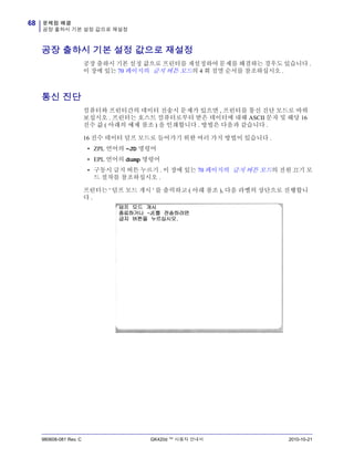 문제점 해결
공장 출하시 기본 설정 값으로 재설정
68
980608-081 Rev. C GK420d ™ 사용자 안내서 2010-10-21
공장 출하시 기본 설정 값으로 재설정
공장 출하시 기본 설정 값으로 프린터를 재설정하여 문제를 해결하는 경우도 있습니다 .
이 장에 있는 70 페이지의 급지 버튼 모드의 4 회 점멸 순서를 참조하십시오 .
통신 진단
컴퓨터와 프린터간의 데이터 전송시 문제가 있으면 , 프린터를 통신 진단 모드로 바꿔
보십시오 . 프린터는 호스트 컴퓨터로부터 받은 데이터에 대해 ASCII 문자 및 해당 16
진수 값 ( 아래의 예제 참조 ) 을 인쇄합니다 . 방법은 다음과 같습니다 .
16 진수 데이터 덤프 모드로 들어가기 위한 여러 가지 방법이 있습니다 .
• ZPL 언어의 ~JD 명령어
• EPL 언어의 dump 명령어
• 구동시 급지 버튼 누르기 . 이 장에 있는 70 페이지의 급지 버튼 모드의 전원 끄기 모
드 절차를 참조하십시오 .
프린터는 ' 덤프 모드 개시 ' 를 출력하고 ( 아래 참조 ), 다음 라벨의 상단으로 진행합니
다 .
 