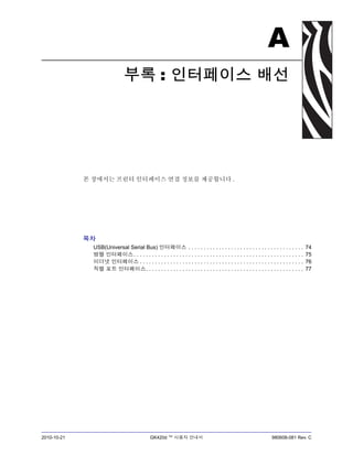 2010-10-21 GK420d ™ 사용자 안내서 980608-081 Rev. C
A
부록 : 인터페이스 배선
본 장에서는 프린터 인터페이스 연결 정보를 제공합니다 .
목차
USB(Universal Serial Bus) 인터페이스 . . . . . . . . . . . . . . . . . . . . . . . . . . . . . . . . . . . . . . 74
병렬 인터페이스. . . . . . . . . . . . . . . . . . . . . . . . . . . . . . . . . . . . . . . . . . . . . . . . . . . . . . . . 75
이더넷 인터페이스 . . . . . . . . . . . . . . . . . . . . . . . . . . . . . . . . . . . . . . . . . . . . . . . . . . . . . . 76
직렬 포트 인터페이스. . . . . . . . . . . . . . . . . . . . . . . . . . . . . . . . . . . . . . . . . . . . . . . . . . . . 77
 