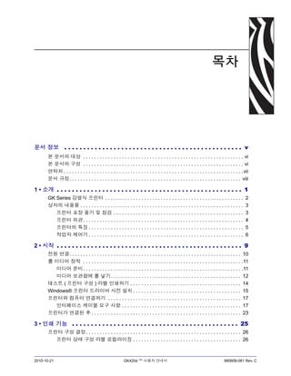 2010-10-21 GK420d ™ 사용자 안내서 980608-081 Rev. C
목차
문서 정보 . . . . . . . . . . . . . . . . . . . . . . . . . . . . . . . . . . . . . . . . . . . . . . . v
본 문서의 대상 . . . . . . . . . . . . . . . . . . . . . . . . . . . . . . . . . . . . . . . . . . . . . . . . . . . . . . . . . . vi
본 문서의 구성 . . . . . . . . . . . . . . . . . . . . . . . . . . . . . . . . . . . . . . . . . . . . . . . . . . . . . . . . . . vi
연락처 . . . . . . . . . . . . . . . . . . . . . . . . . . . . . . . . . . . . . . . . . . . . . . . . . . . . . . . . . . . . . . . . .vii
문서 규정. . . . . . . . . . . . . . . . . . . . . . . . . . . . . . . . . . . . . . . . . . . . . . . . . . . . . . . . . . . . . . viii
1 • 소개 . . . . . . . . . . . . . . . . . . . . . . . . . . . . . . . . . . . . . . . . . . . . . . . . . 1
GK Series 감열식 프린터 . . . . . . . . . . . . . . . . . . . . . . . . . . . . . . . . . . . . . . . . . . . . . . . . . . 2
상자의 내용물 . . . . . . . . . . . . . . . . . . . . . . . . . . . . . . . . . . . . . . . . . . . . . . . . . . . . . . . . . . . 3
프린터 포장 풀기 및 점검 . . . . . . . . . . . . . . . . . . . . . . . . . . . . . . . . . . . . . . . . . . . . . . . 3
프린터 외관. . . . . . . . . . . . . . . . . . . . . . . . . . . . . . . . . . . . . . . . . . . . . . . . . . . . . . . . . . 4
프린터의 특징 . . . . . . . . . . . . . . . . . . . . . . . . . . . . . . . . . . . . . . . . . . . . . . . . . . . . . . . . 5
작업자 제어기 . . . . . . . . . . . . . . . . . . . . . . . . . . . . . . . . . . . . . . . . . . . . . . . . . . . . . . . . 6
2 • 시작 . . . . . . . . . . . . . . . . . . . . . . . . . . . . . . . . . . . . . . . . . . . . . . . . . 9
전원 연결. . . . . . . . . . . . . . . . . . . . . . . . . . . . . . . . . . . . . . . . . . . . . . . . . . . . . . . . . . . . . . 10
롤 미디어 장착 . . . . . . . . . . . . . . . . . . . . . . . . . . . . . . . . . . . . . . . . . . . . . . . . . . . . . . . . . .11
미디어 준비. . . . . . . . . . . . . . . . . . . . . . . . . . . . . . . . . . . . . . . . . . . . . . . . . . . . . . . . . .11
미디어 보관함에 롤 넣기. . . . . . . . . . . . . . . . . . . . . . . . . . . . . . . . . . . . . . . . . . . . . . . 12
테스트 ( 프린터 구성 ) 라벨 인쇄하기 . . . . . . . . . . . . . . . . . . . . . . . . . . . . . . . . . . . . . . . . 14
Windows® 프린터 드라이버 사전 설치 . . . . . . . . . . . . . . . . . . . . . . . . . . . . . . . . . . . . . . . 15
프린터와 컴퓨터 연결하기 . . . . . . . . . . . . . . . . . . . . . . . . . . . . . . . . . . . . . . . . . . . . . . . . 17
인터페이스 케이블 요구 사항 . . . . . . . . . . . . . . . . . . . . . . . . . . . . . . . . . . . . . . . . . . . 17
프린터가 연결된 후 . . . . . . . . . . . . . . . . . . . . . . . . . . . . . . . . . . . . . . . . . . . . . . . . . . . . . . 23
3 • 인쇄 기능 . . . . . . . . . . . . . . . . . . . . . . . . . . . . . . . . . . . . . . . . . . . . 25
프린터 구성 결정. . . . . . . . . . . . . . . . . . . . . . . . . . . . . . . . . . . . . . . . . . . . . . . . . . . . . . . . 26
프린터 상태 구성 라벨 로컬라이징 . . . . . . . . . . . . . . . . . . . . . . . . . . . . . . . . . . . . . . . 26
 