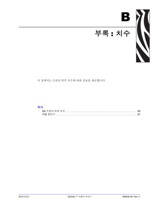 2010-10-21 GK420d ™ 사용자 안내서 980608-081 Rev. C
B
부록 : 치수
이 장에서는 프린터 외부 치수에 대한 정보를 제공합니다 .
목차
GK 프린터 외부 치수 . . . . . . . . . . . . . . . . . . . . . . . . . . . . . . . . . . . . . . . . . . . . . . . . . . . . 80
라벨 분리기 . . . . . . . . . . . . . . . . . . . . . . . . . . . . . . . . . . . . . . . . . . . . . . . . . . . . . . . . . . . 81
 