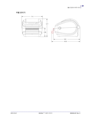 81
GK 프린터 외부 치수
2010-10-21 GK420d ™ 사용자 안내서 980608-081 Rev. C
라벨 분리기
7.13
6.11
2.96
9.03
10.50
 
