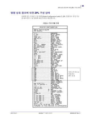 85
명령 상호 참조에 대한 ZPL 구성 상태
2010-10-21 GK420d ™ 사용자 안내서 980608-081 Rev. C
명령 상호 참조에 대한 ZPL 구성 상태
아래에 있는 프린터 구성 라벨 (Printer Configuration Label) 은 ZPL 명령어로 설정 가능
한 대부분의 구성 상태에 대한 목록을 제공합니다 .
그림 2 • 구성 라벨 인쇄
서비스목적으로
사용되는
센서 설정
 