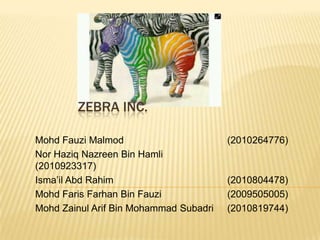 ZEBRA INC.

Mohd Fauzi Malmod                       (2010264776)
Nor Haziq Nazreen Bin Hamli
(2010923317)
Isma’il Abd Rahim                       (2010804478)
Mohd Faris Farhan Bin Fauzi             (2009505005)
Mohd Zainul Arif Bin Mohammad Subadri   (2010819744)
 