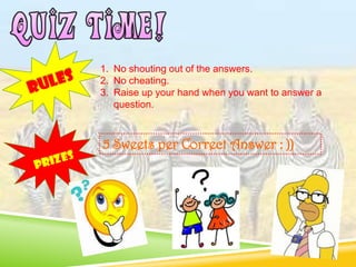 1. No shouting out of the answers.
2. No cheating.
3. Raise up your hand when you want to answer a
question.
5 Sweets per Correct Answer : ))
 