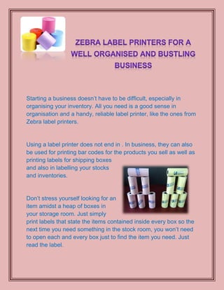 Starting a business doesn’t have to be difficult, especially in
organising your inventory. All you need is a good sense in
organisation and a handy, reliable label printer, like the ones from
Zebra label printers.


Using a label printer does not end in . In business, they can also
be used for printing bar codes for the products you sell as well as
printing labels for shipping boxes
and also in labelling your stocks
and inventories.


Don’t stress yourself looking for an
item amidst a heap of boxes in
your storage room. Just simply
print labels that state the items contained inside every box so the
next time you need something in the stock room, you won’t need
to open each and every box just to find the item you need. Just
read the label.
 