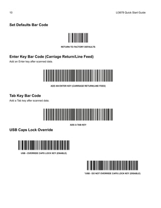 10 LI3678 Quick Start Guide
Set Defaults Bar Code
RETURN TO FACTORY DEFAULTS
Enter Key Bar Code (Carriage Return/Line Feed)
Add an Enter key after scanned data.
ADD AN ENTER KEY (CARRIAGE RETURN/LINE FEED)
Tab Key Bar Code
Add a Tab key after scanned data.
ADD A TAB KEY
USB Caps Lock Override
USB - OVERRIDE CAPS LOCK KEY (ENABLE)
*USB - DO NOT OVERRIDE CAPS LOCK KEY (DISABLE)
 