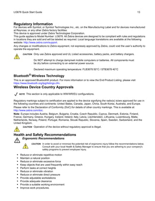 LI3678 Quick Start Guide 13
Regulatory Information
For devices with Symbol, or Symbol Technologies Inc., etc. on the Manufacturing Label and for devices manufactured
at Reynosa, or any other Zebra factory facilities:
This device is approved under Zebra Technologies Corporation.
This guide applies to Model Number: LI3678. All Zebra devices are designed to be compliant with rules and regulations
in locations they are sold and will be labeled as required. Local language translations are available at the following
website: http://www.zebra.com/support.
Any changes or modifications to Zebra equipment, not expressly approved by Zebra, could void the user’s authority to
operate the equipment.
Bluetooth®
Wireless Technology
This is an approved Bluetooth® product. For more information or to view the End Product Listing, please visit
https://www.bluetooth.org/tpg/listings.cfm.
Wireless Device Country Approvals
Regulatory markings subject to certification are applied to the device signifying the radio(s) is/are approved for use in
the following countries and continents: United States, Canada, Japan, China, South Korea, Australia, and Europe.
Please refer to the Declaration of Conformity (DoC) for details of other country markings. This is available at:
http://www.zebra.com/doc.
Note: Europe includes Austria, Belgium, Bulgaria, Croatia, Czech Republic, Cyprus, Denmark, Estonia, Finland,
France, Germany, Greece, Hungary, Iceland, Ireland, Italy, Latvia, Liechtenstein, Lithuania, Luxembourg, Malta,
Netherlands, Norway, Poland, Portugal, Romania, Slovak Republic, Slovenia, Spain, Sweden, Switzerland, and the
United Kingdom.
Health and Safety Recommendations
Ergonomic Recommendations
• Reduce or eliminate repetitive motion
• Maintain a natural position
• Reduce or eliminate excessive force
• Keep objects that are used frequently within easy reach
• Perform tasks at correct heights
• Reduce or eliminate vibration
• Reduce or eliminate direct pressure
• Provide adjustable workstations
• Provide adequate clearance
• Provide a suitable working environment
• Improve work procedures.
CAUTION Only use Zebra approved and UL Listed accessories, battery packs, and battery chargers.
Do NOT attempt to charge damp/wet mobile computers or batteries. All components must
be dry before connecting to an external power source.
Declared maximum operating temperature: FLB3678 50°C / STB3678 40°C
NOTE This section is only applicable to WW/WR/EU configurations.
CAUTION Operation of the device without regulatory approval is illegal.
CAUTION In order to avoid or minimize the potential risk of ergonomic injury follow the recommendations below.
Consult with your local Health & Safety Manager to ensure that you are adhering to your company's
safety programs to prevent employee injury.
 
