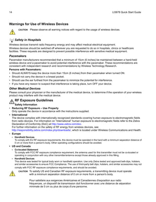 14 LI3678 Quick Start Guide
Warnings for Use of Wireless Devices
Safety in Hospitals
Wireless devices transmit radio frequency energy and may affect medical electrical equipment.
Wireless devices should be switched off wherever you are requested to do so in hospitals, clinics or healthcare
facilities. These requests are designed to prevent possible interference with sensitive medical equipment.
Pacemakers
Pacemaker manufacturers recommended that a minimum of 15cm (6 inches) be maintained between a hand-held
wireless device and a pacemaker to avoid potential interference with the pacemaker. These recommendations are
consistent with independent research and recommendations by Wireless Technology Research.
Persons with Pacemakers:
• Should ALWAYS keep the device more than 15cm (6 inches) from their pacemaker when turned ON.
• Should not carry the device in a breast pocket.
• Should use the ear furthest from the pacemaker to minimize the potential for interference.
• If you have any reason to suspect that interference is taking place, turn OFF your device.
Other Medical Devices
Please consult your physician or the manufacturer of the medical device, to determine if the operation of your wireless
product may interfere with the medical device.
RF Exposure Guidelines
Safety Information
• Reducing RF Exposure – Use Properly
Only operate the device in accordance with the instructions supplied.
• International
The device complies with internationally recognized standards covering human exposure to electromagnetic fields
from radio devices. For information on “International” human exposure to electromagnetic fields refer to the Zebra
Declaration of Conformity (DoC) at http://www.zebra.com/doc.
For further information on the safety of RF energy from wireless devices, see
http://responsibility.zebra.com/index.php/downloads/, which is located under Wireless Communications and Health.
• Europe
• Handheld Devices
To comply with EU RF exposure requirements, this device must be operated in the hand with a minimum separation distance of
0 cm or more from a person's body. Other operating configurations should be avoided.
• US and Canada
• Co-located Statement
To comply with FCC RF exposure compliance requirement, the antenna used for this transmitter must not be co-located or
operating in conjunction with any other transmitter/antenna except those already approved in this filling.
• Handheld Devices
This device was tested for typical body worn or handheld operation. Use only Zebra tested and approved belt-clips, holsters,
and similar accessories to ensure FCC Compliance. The use of third-party belt clips, holsters, and similar accessories may not
comply with FCC RF exposure compliance requirements, and should be avoided.
CAUTION Please observe all warning notices with regard to the usage of wireless devices.
CAUTION To satisfy US and Canadian RF exposure requirements, a transmitting device must operate
with a minimum separation distance of 0 cm or more from a person's body.
Pour satisfaire aux exigences Américaines et Canadiennes d'exposition aux radio
fréquences, un dispositif de transmission doit fonctionner avec une distance de séparation
minimale de 0 cm ou plus de corps d'une personne.
 