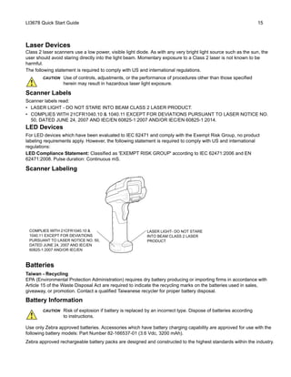 LI3678 Quick Start Guide 15
Laser Devices
Class 2 laser scanners use a low power, visible light diode. As with any very bright light source such as the sun, the
user should avoid staring directly into the light beam. Momentary exposure to a Class 2 laser is not known to be
harmful.
The following statement is required to comply with US and international regulations.
Scanner Labels
Scanner labels read:
• LASER LIGHT - DO NOT STARE INTO BEAM CLASS 2 LASER PRODUCT.
• COMPLIES WITH 21CFR1040.10 & 1040.11 EXCEPT FOR DEVIATIONS PURSUANT TO LASER NOTICE NO.
50, DATED JUNE 24, 2007 AND IEC/EN 60825-1:2007 AND/OR IEC/EN 60825-1:2014.
LED Devices
For LED devices which have been evaluated to IEC 62471 and comply with the Exempt Risk Group, no product
labeling requirements apply. However, the following statement is required to comply with US and international
regulations:
LED Compliance Statement: Classified as 'EXEMPT RISK GROUP' according to IEC 62471:2006 and EN
62471:2008. Pulse duration: Continuous mS.
Scanner Labeling
Batteries
Taiwan - Recycling
EPA (Environmental Protection Administration) requires dry battery producing or importing firms in accordance with
Article 15 of the Waste Disposal Act are required to indicate the recycling marks on the batteries used in sales,
giveaway, or promotion. Contact a qualified Taiwanese recycler for proper battery disposal.
Battery Information
Use only Zebra approved batteries. Accessories which have battery charging capability are approved for use with the
following battery models: Part Number 82-166537-01 (3.6 Vdc, 3200 mAh).
Zebra approved rechargeable battery packs are designed and constructed to the highest standards within the industry.
CAUTION Use of controls, adjustments, or the performance of procedures other than those specified
herein may result in hazardous laser light exposure.
CAUTION Risk of explosion if battery is replaced by an incorrect type. Dispose of batteries according
to instructions.
LASER LIGHT- DO NOT STARE
INTO BEAM CLASS 2 LASER
PRODUCT
COMPLIES WITH 21CFR1040.10 &
1040.11 EXCEPT FOR DEVIATIONS
PURSUANT TO LASER NOTICE NO. 50,
DATED JUNE 24, 2007 AND IEC/EN
60825-1:2007 AND/OR IEC/EN
 