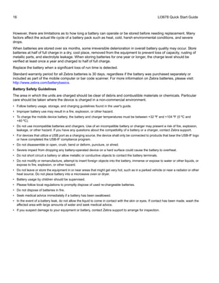 16 LI3678 Quick Start Guide
However, there are limitations as to how long a battery can operate or be stored before needing replacement. Many
factors affect the actual life cycle of a battery pack such as heat, cold, harsh environmental conditions, and severe
drops.
When batteries are stored over six months, some irreversible deterioration in overall battery quality may occur. Store
batteries at half of full charge in a dry, cool place, removed from the equipment to prevent loss of capacity, rusting of
metallic parts, and electrolyte leakage. When storing batteries for one year or longer, the charge level should be
verified at least once a year and charged to half of full charge.
Replace the battery when a significant loss of run time is detected.
Standard warranty period for all Zebra batteries is 30 days, regardless if the battery was purchased separately or
included as part of the mobile computer or bar code scanner. For more information on Zebra batteries, please visit:
http://www.zebra.com/batterybasics.
Battery Safety Guidelines
The area in which the units are charged should be clear of debris and combustible materials or chemicals. Particular
care should be taken where the device is charged in a non-commercial environment.
• Follow battery usage, storage, and charging guidelines found in the user's guide.
• Improper battery use may result in a fire, explosion, or other hazard.
• To charge the mobile device battery, the battery and charger temperatures must be between +32 ºF and +104 ºF (0 ºC and
+40 ºC).
• Do not use incompatible batteries and chargers. Use of an incompatible battery or charger may present a risk of fire, explosion,
leakage, or other hazard. If you have any questions about the compatibility of a battery or a charger, contact Zebra support.
• For devices that utilize a USB port as a charging source, the device shall only be connected to products that bear the USB-IF logo
or have completed the USB-IF compliance program.
• Do not disassemble or open, crush, bend or deform, puncture, or shred.
• Severe impact from dropping any battery-operated device on a hard surface could cause the battery to overheat.
• Do not short circuit a battery or allow metallic or conductive objects to contact the battery terminals.
• Do not modify or remanufacture, attempt to insert foreign objects into the battery, immerse or expose to water or other liquids, or
expose to fire, explosion, or other hazard.
• Do not leave or store the equipment in or near areas that might get very hot, such as in a parked vehicle or near a radiator or other
heat source. Do not place battery into a microwave oven or dryer.
• Battery usage by children should be supervised.
• Please follow local regulations to promptly dispose of used re-chargeable batteries.
• Do not dispose of batteries in fire.
• Seek medical advice immediately if a battery has been swallowed.
• In the event of a battery leak, do not allow the liquid to come in contact with the skin or eyes. If contact has been made, wash the
affected area with large amounts of water and seek medical advice.
• If you suspect damage to your equipment or battery, contact Zebra support to arrange for inspection.
 