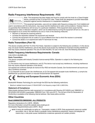 LI3678 Quick Start Guide 17
Radio Frequency Interference Requirements - FCC
Note: This equipment has been tested and found to comply with the limits for a Class B digital
device, pursuant to Part 15 of the FCC rules. These limits are designed to provide reasonable
protection against harmful interference in a residential installation.
This equipment generates, uses and can radiate radio frequency energy and, if not installed and
used in accordance with the instructions, may cause harmful interference to radio communications. However there is
no guarantee that interference will not occur in a particular installation. If this equipment does cause harmful
interference to radio or television reception, which can be determined by turning the equipment off and on, the user is
encouraged to try to correct the interference by one or more of the following measures:
• Reorient or relocate the receiving antenna
• Increase the separation between the equipment and receiver
• Connect the equipment into an outlet on a circuit different from that to which the receiver is connected
• Consult the dealer or an experienced radio/TV technician for help.
Radio Transmitters (Part 15)
This device complies with Part 15 of the FCC Rules. Operation is subject to the following two conditions: (1) this device
may not cause harmful interference, and (2) this device must accept any interference received including interference
that may cause undesired operation.The use of 5 GHz WLAN's, for use in the US, have the following restrictions
Radio Frequency Interference Requirements- Canada
CAN ICES-3 (B)/NMB-2(B)
Radio Transmitters
This device complies with Industry Canada's licence-exempt RSSs. Operation is subject to the following two
conditions:
(1) This device may not cause interference; and (2) This device must accept any interference, including interference
that may cause undesired operation of the device.
Cet appareil est conforme exempts de licence le flux RSS de Industrie Canada. Son fonctionnement est soumis aux
deux conditions suivantes:
(1) Ce dispositif ne peut causer des interférences; et (2) Cet appareil doit accepter toute interférence, y compris les
interférences qui peuvent causer un mauvais fonctionnement de l'appareil.
Marking and European Economic Area (EEA)
Bluetooth® Wireless Technology for use through the EEA has the following restrictions:
• Maximum radiated transmit power of 100mW EIRP in the frequency range 2.400 -2.4835 GHz.
Statement of Compliance
Zebra hereby declares that this radio equipment is in compliance with Directive 2011/65/EU and 1999/5/EC or
2014/53/EU (2014/53/EU supersedes 1999/5/EC from 13th June 2017). The full text of the EU Declaration of
Conformity is available at the following internet address: http://www.zebra.com/doc.
Other Countries
Brazil (UNWANTED EMISSIONS - ALL PRODUCTS)
Regulatory declarations for LI3678 - BRAZIL
For more information consult the website www.anatel.gov.br
Declarações Regulamentares para LI3678 - Brazil
NOTE A marca de certificação se aplica ao Transceptor, modelo LI-3678. Este equipamento opera em caráter
secundário, isto é, não tem direito a proteção contra interferência prejudicial, mesmo de estações do
mesmo tipo, e não pode causar interferência a sistemas operando em caráter primário.
 